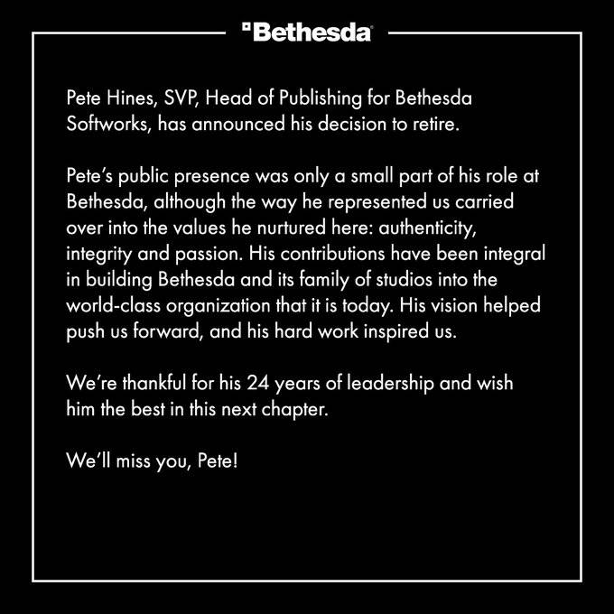Pete Hines, SVP, Head of Publishing for Bethesda Softworks, has announced his decision to retire. Pete’s public presence was only a small part of his role at Bethesda, although the way he represented us carried over into the values he nurtured here: authenticity, integrity and passion. His contributions have been integral in building Bethesda and its family of studios into the world-class organization that it is today. His vision helped push us forward, and his hard work inspired us. We’re thankful for his 24 years of leadership and wish him the best in this next chapter. We’ll miss you, Pete!