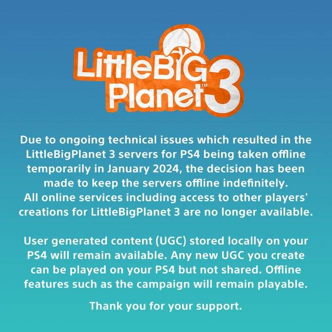 Text reads:

Due to ongoing technical issues which resulted in the LittleBigPlanet 3 servers for PS4 being taken offline temporarily in January 2024, the decision has been made to keep the servers offline indefinitely.

All online services including access to other players' creations for LittleBigPlanet 3 are no longer available.

User generated content (UGC) stored locally on your PS4 will remain available. Any new UGC you create can be played on your PS4 but not shared. Offline features such as the campaign will remain playable.

Thank you for your support.